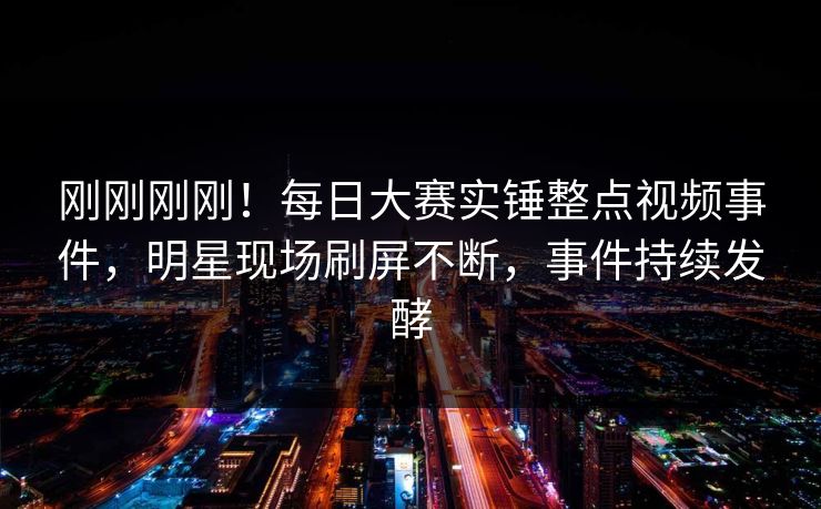 刚刚刚刚！每日大赛实锤整点视频事件，明星现场刷屏不断，事件持续发酵