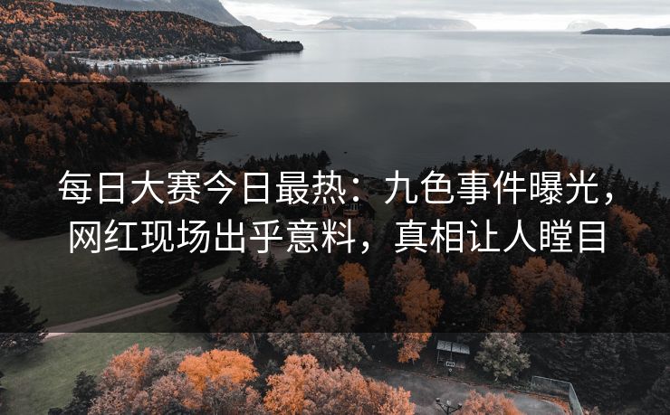 每日大赛今日最热：九色事件曝光，网红现场出乎意料，真相让人瞠目