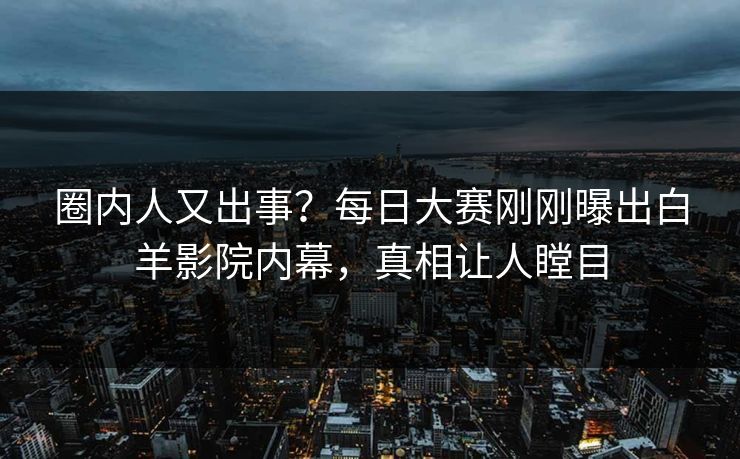 圈内人又出事？每日大赛刚刚曝出白羊影院内幕，真相让人瞠目