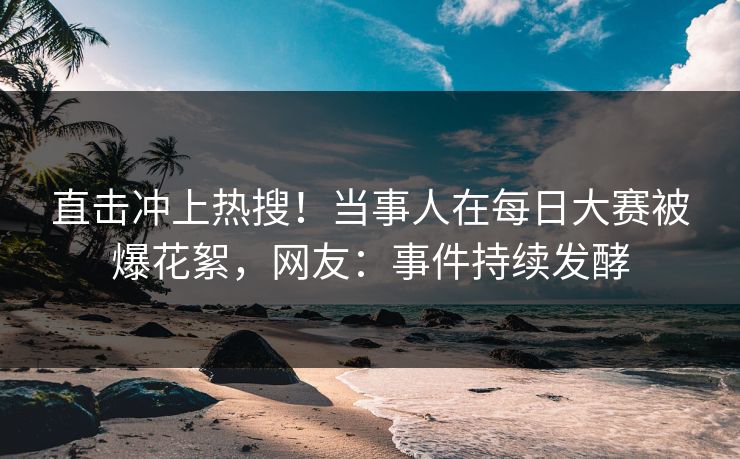 直击冲上热搜！当事人在每日大赛被爆花絮，网友：事件持续发酵