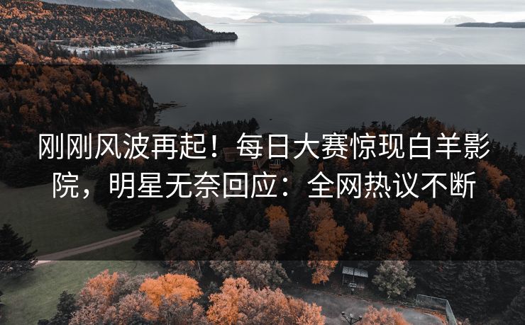 刚刚风波再起！每日大赛惊现白羊影院，明星无奈回应：全网热议不断