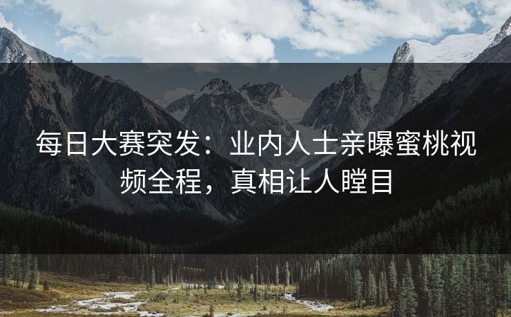 每日大赛突发：业内人士亲曝蜜桃视频全程，真相让人瞠目