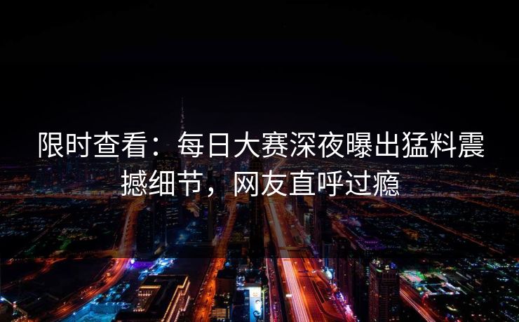 限时查看：每日大赛深夜曝出猛料震撼细节，网友直呼过瘾