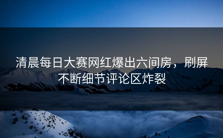 清晨每日大赛网红爆出六间房，刷屏不断细节评论区炸裂