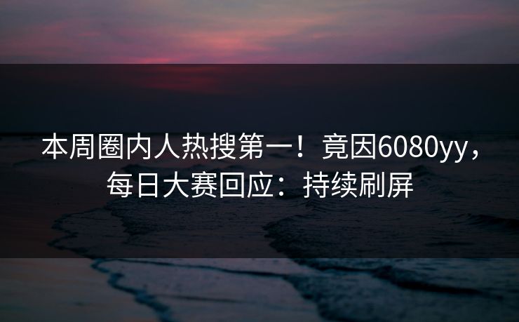 本周圈内人热搜第一！竟因6080yy，每日大赛回应：持续刷屏
