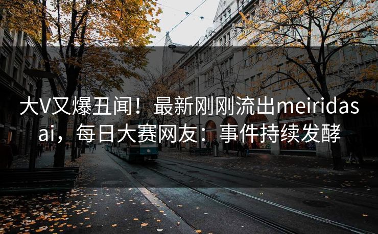 大V又爆丑闻！最新刚刚流出meiridasai，每日大赛网友：事件持续发酵