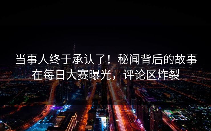 当事人终于承认了！秘闻背后的故事在每日大赛曝光，评论区炸裂