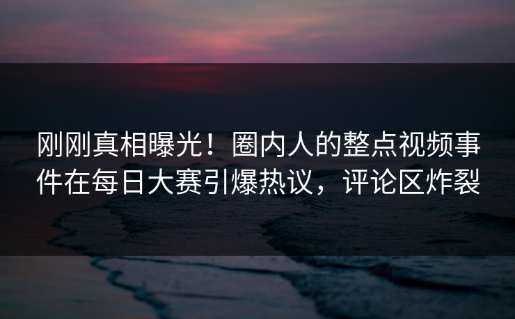 刚刚真相曝光！圈内人的整点视频事件在每日大赛引爆热议，评论区炸裂
