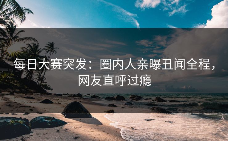 每日大赛突发：圈内人亲曝丑闻全程，网友直呼过瘾