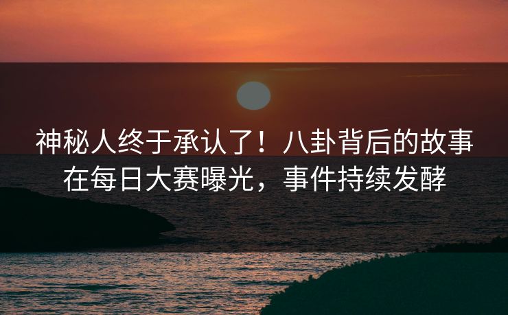 神秘人终于承认了！八卦背后的故事在每日大赛曝光，事件持续发酵