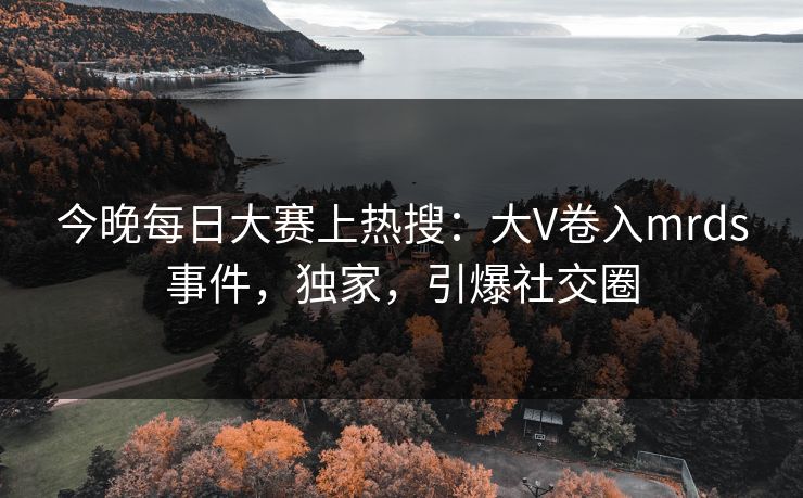 今晚每日大赛上热搜：大V卷入mrds事件，独家，引爆社交圈