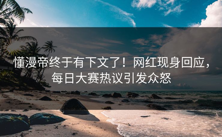 懂漫帝终于有下文了！网红现身回应，每日大赛热议引发众怒