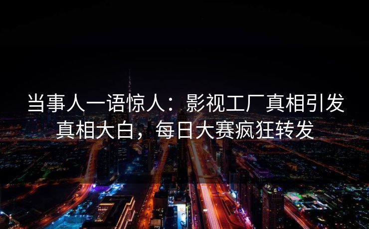 当事人一语惊人：影视工厂真相引发真相大白，每日大赛疯狂转发