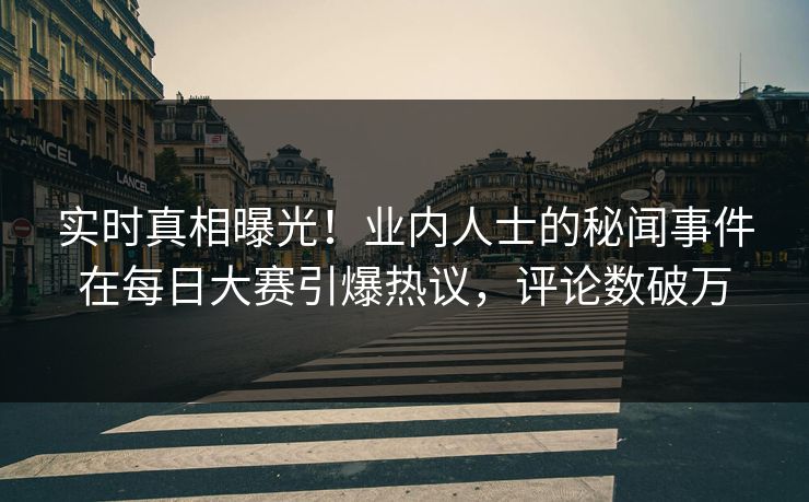 实时真相曝光！业内人士的秘闻事件在每日大赛引爆热议，评论数破万
