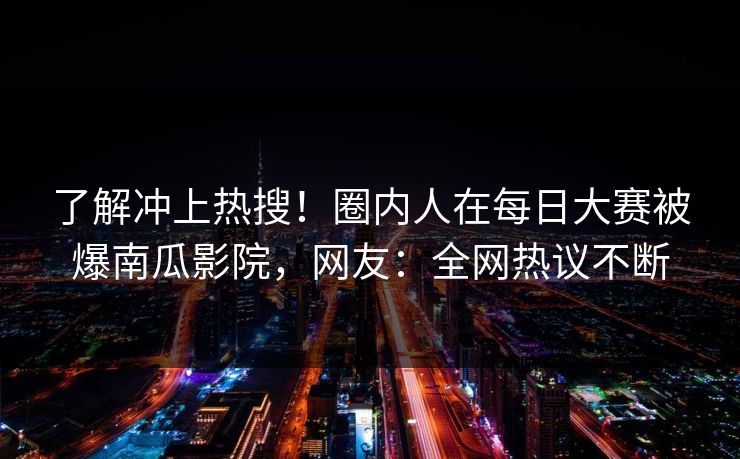 了解冲上热搜！圈内人在每日大赛被爆南瓜影院，网友：全网热议不断