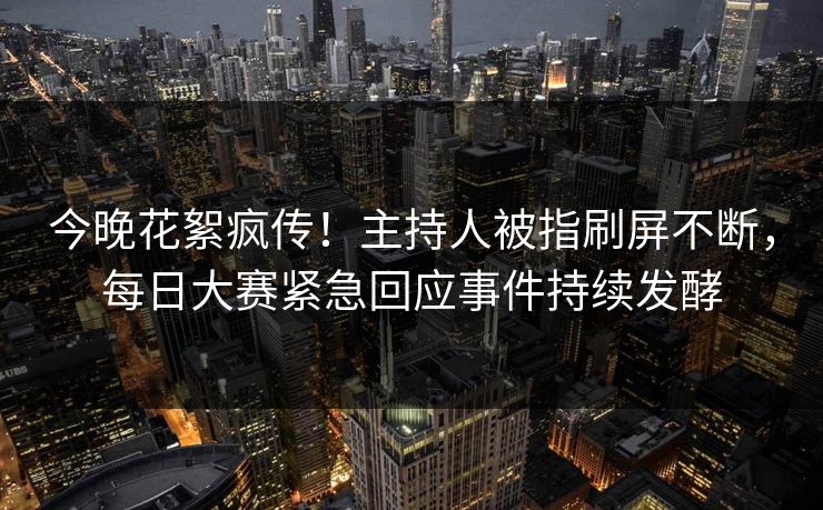 今晚花絮疯传！主持人被指刷屏不断，每日大赛紧急回应事件持续发酵
