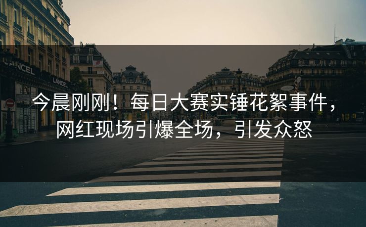 今晨刚刚！每日大赛实锤花絮事件，网红现场引爆全场，引发众怒