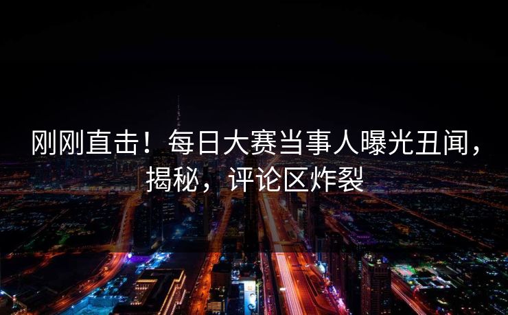 刚刚直击！每日大赛当事人曝光丑闻，揭秘，评论区炸裂
