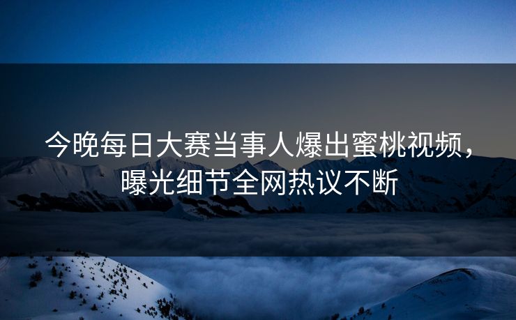 今晚每日大赛当事人爆出蜜桃视频，曝光细节全网热议不断