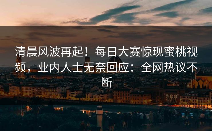 清晨风波再起！每日大赛惊现蜜桃视频，业内人士无奈回应：全网热议不断