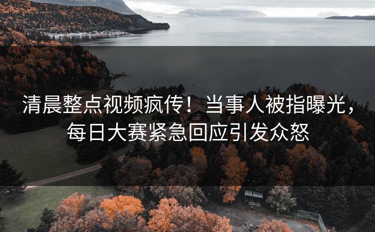清晨整点视频疯传！当事人被指曝光，每日大赛紧急回应引发众怒