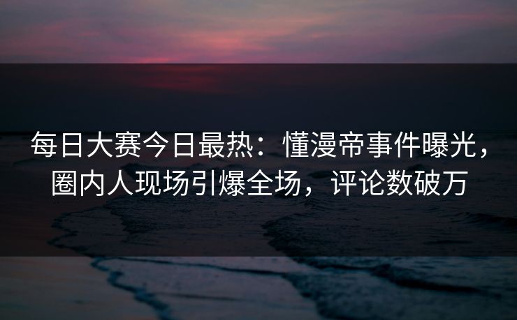 每日大赛今日最热：懂漫帝事件曝光，圈内人现场引爆全场，评论数破万