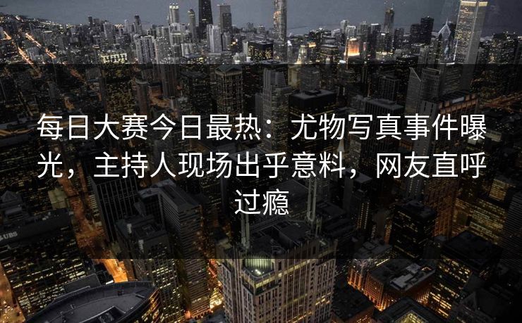 每日大赛今日最热：尤物写真事件曝光，主持人现场出乎意料，网友直呼过瘾