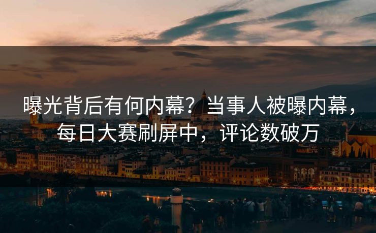 曝光背后有何内幕？当事人被曝内幕，每日大赛刷屏中，评论数破万