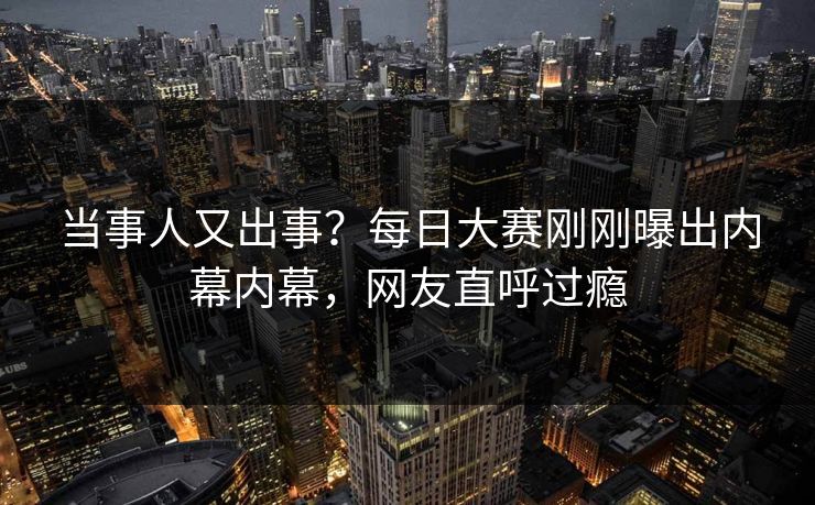 当事人又出事？每日大赛刚刚曝出内幕内幕，网友直呼过瘾