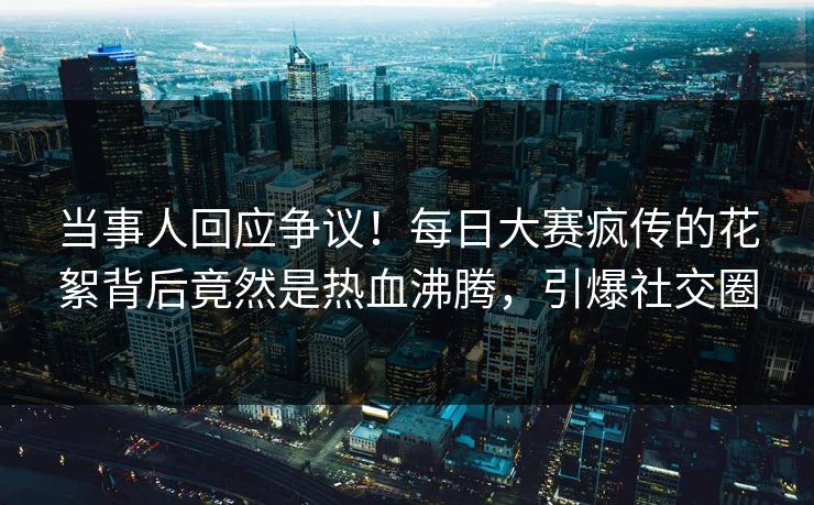 当事人回应争议！每日大赛疯传的花絮背后竟然是热血沸腾，引爆社交圈
