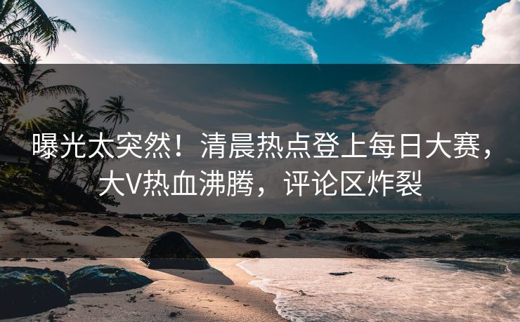 曝光太突然！清晨热点登上每日大赛，大V热血沸腾，评论区炸裂