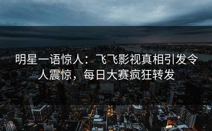 明星一语惊人：飞飞影视真相引发令人震惊，每日大赛疯狂转发