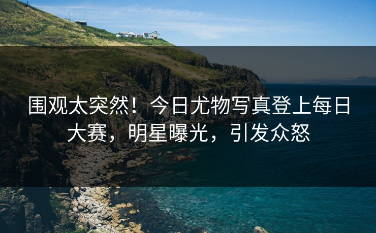围观太突然！今日尤物写真登上每日大赛，明星曝光，引发众怒