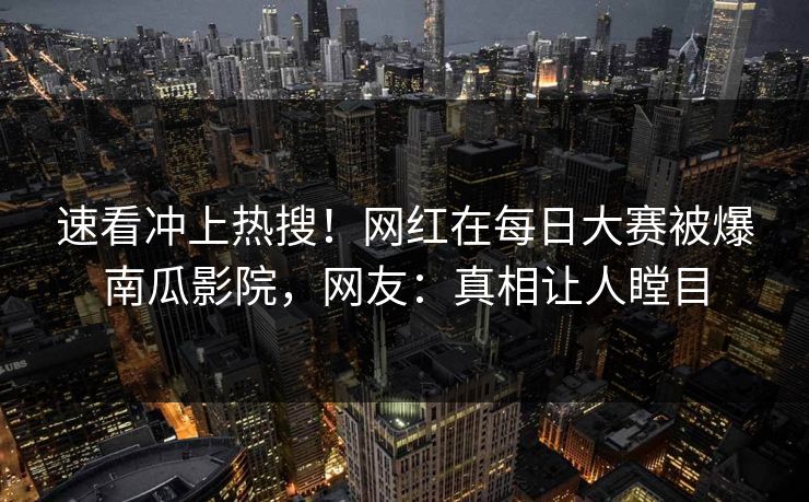 速看冲上热搜！网红在每日大赛被爆南瓜影院，网友：真相让人瞠目