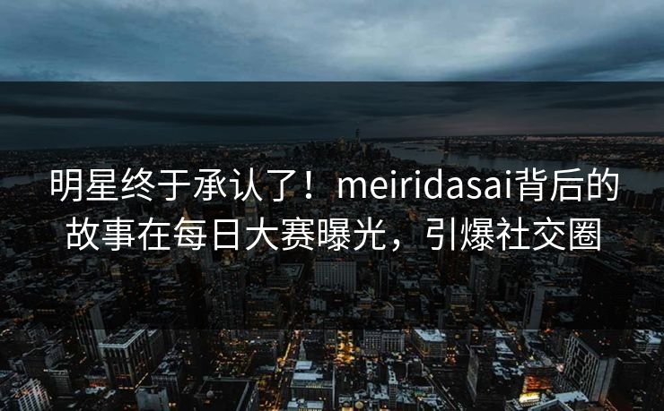 明星终于承认了！meiridasai背后的故事在每日大赛曝光，引爆社交圈