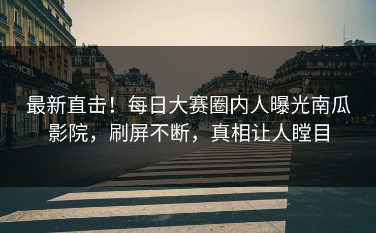 最新直击！每日大赛圈内人曝光南瓜影院，刷屏不断，真相让人瞠目