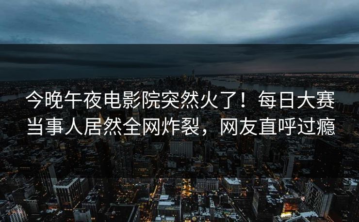 今晚午夜电影院突然火了！每日大赛当事人居然全网炸裂，网友直呼过瘾