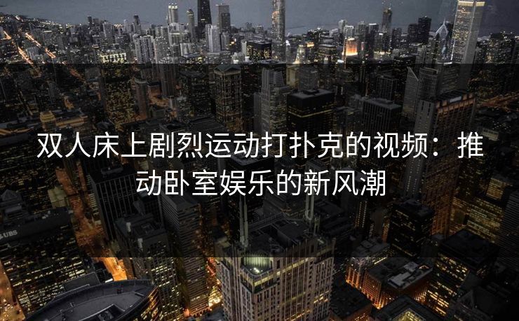 双人床上剧烈运动打扑克的视频：推动卧室娱乐的新风潮