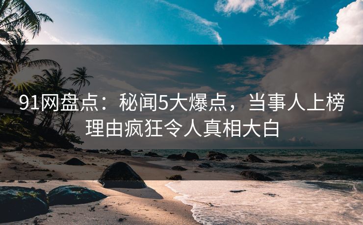 91网盘点：秘闻5大爆点，当事人上榜理由疯狂令人真相大白