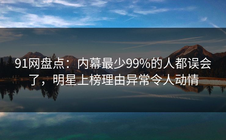 91网盘点：内幕最少99%的人都误会了，明星上榜理由异常令人动情
