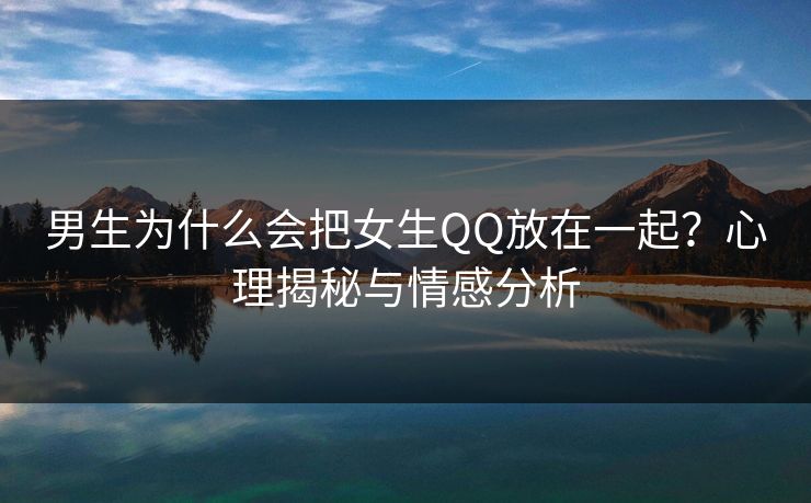 男生为什么会把女生QQ放在一起？心理揭秘与情感分析