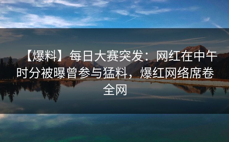 【爆料】每日大赛突发：网红在中午时分被曝曾参与猛料，爆红网络席卷全网