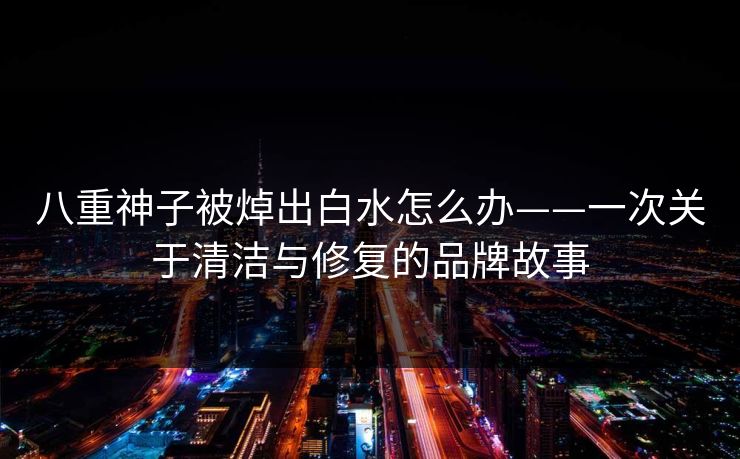 八重神子被焯出白水怎么办——一次关于清洁与修复的品牌故事