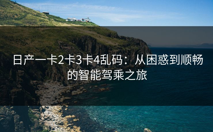 日产一卡2卡3卡4乱码：从困惑到顺畅的智能驾乘之旅