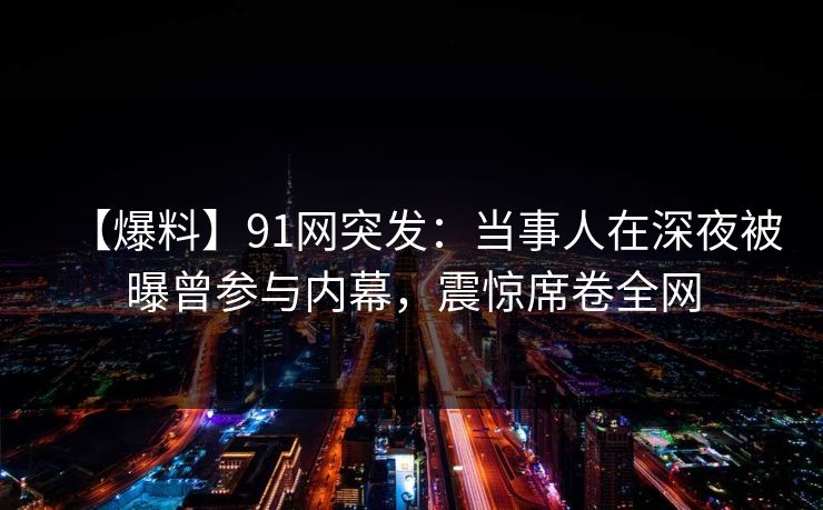 【爆料】91网突发:当事人在深夜被曝曾参与内幕,震惊席卷全网 【爆料】91网突发:当事人在深夜被曝曾参与内幕,震惊席卷全网