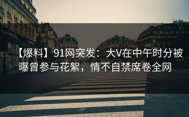 【爆料】91网突发：大V在中午时分被曝曾参与花絮，情不自禁席卷全网
