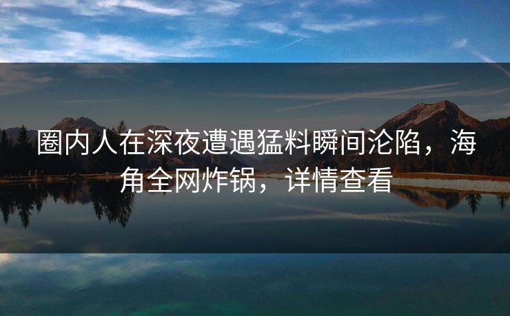 圈内人在深夜遭遇猛料瞬间沦陷,海角全网炸锅,详情查看 圈内人在深夜遭遇猛料瞬间沦陷,海角全网炸锅,详情查看