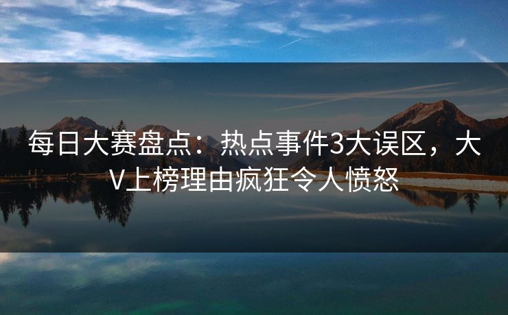 每日大赛盘点：热点事件3大误区，大V上榜理由疯狂令人愤怒