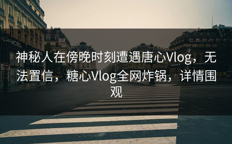 神秘人在傍晚时刻遭遇唐心Vlog，无法置信，糖心Vlog全网炸锅，详情围观