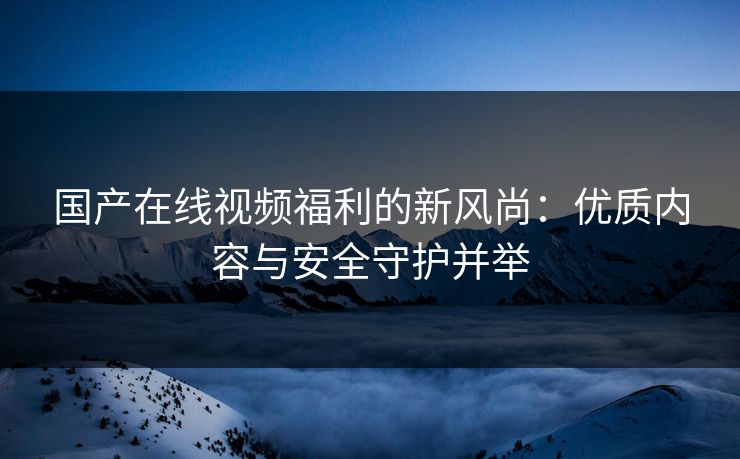 国产在线视频福利的新风尚：优质内容与安全守护并举